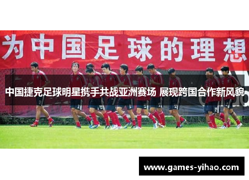 中国捷克足球明星携手共战亚洲赛场 展现跨国合作新风貌