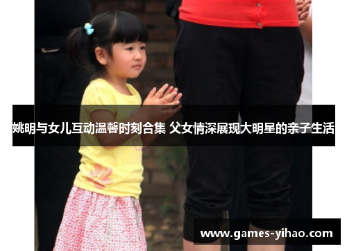 姚明与女儿互动温馨时刻合集 父女情深展现大明星的亲子生活