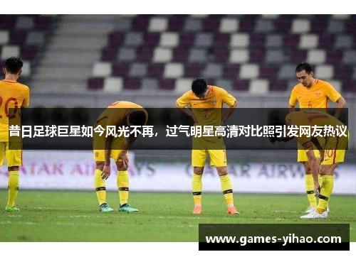 昔日足球巨星如今风光不再，过气明星高清对比照引发网友热议