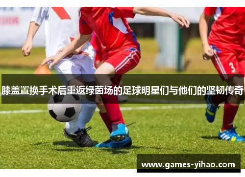 膝盖置换手术后重返绿茵场的足球明星们与他们的坚韧传奇