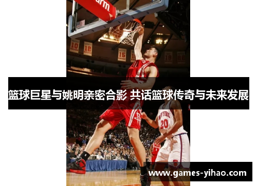 篮球巨星与姚明亲密合影 共话篮球传奇与未来发展