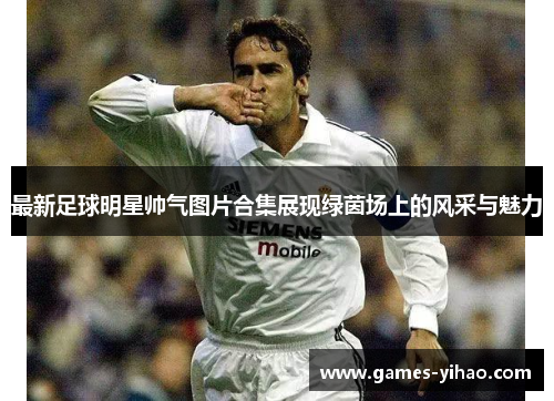 最新足球明星帅气图片合集展现绿茵场上的风采与魅力