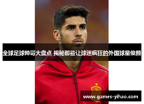 全球足球帅哥大盘点 揭秘那些让球迷疯狂的外国球星俊颜