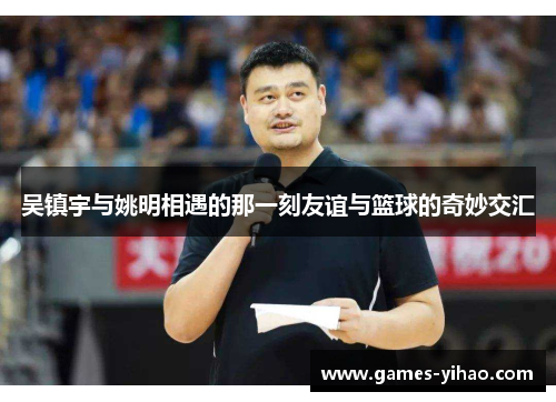 吴镇宇与姚明相遇的那一刻友谊与篮球的奇妙交汇