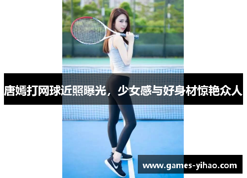 唐嫣打网球近照曝光，少女感与好身材惊艳众人