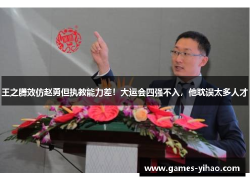 王之腾效仿赵勇但执教能力差！大运会四强不入，他耽误太多人才