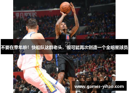 不要在意年龄！快船队这群老头，很可能再次创造一个全明星球员